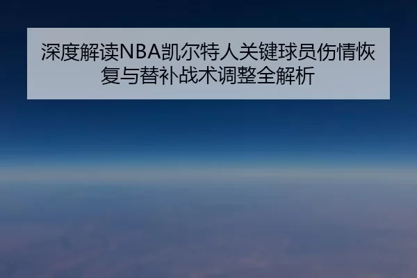 深度解读NBA凯尔特人关键球员伤情恢复与替补战术调整全解析